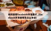 如何使用facebook开发客户（facebook开发者账号怎么申请）
