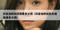 抖音加粉丝团需要多少钱（抖音加粉丝团主播能赚多少钱）