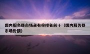 国内服务器市场占有率排名前十（国内服务器市场份额）