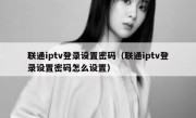 联通iptv登录设置密码（联通iptv登录设置密码怎么设置）