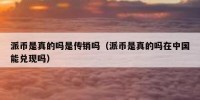 派币是真的吗是传销吗（派币是真的吗在中国能兑现吗）