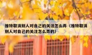 推特取消别人对自己的关注怎么弄（推特取消别人对自己的关注怎么弄的）