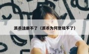 派币注册不了（派币为何登陆不了）