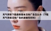 天气预报下载最新版本没有广告怎么办（下载天气预报没有广告的准确性好的）