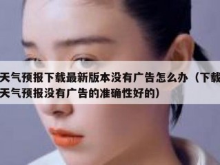 天气预报下载最新版本没有广告怎么办（下载天气预报没有广告的准确性好的）