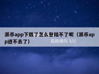 派币app下载了怎么登陆不了呢（派币app进不去了）