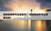 樱桃视频账号在哪里找?（樱桃视频账号在哪里找到）