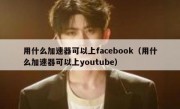 用什么加速器可以上facebook（用什么加速器可以上youtube）