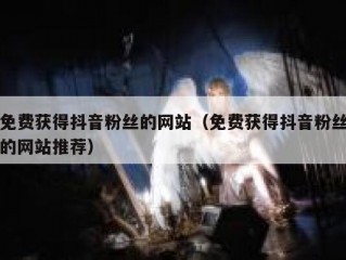 免费获得抖音粉丝的网站（免费获得抖音粉丝的网站推荐）