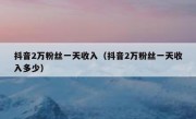 抖音2万粉丝一天收入（抖音2万粉丝一天收入多少）