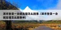 派币登录一会就出错怎么回事（派币登录一会就出错怎么回事啊）