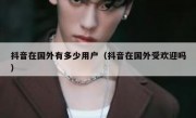 抖音在国外有多少用户（抖音在国外受欢迎吗）