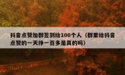 抖音点赞加群签到给100个人（群里给抖音点赞的一天挣一百多是真的吗）