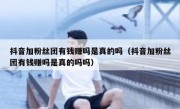 抖音加粉丝团有钱赚吗是真的吗（抖音加粉丝团有钱赚吗是真的吗吗）