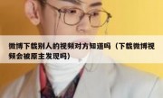 微博下载别人的视频对方知道吗（下载微博视频会被原主发现吗）