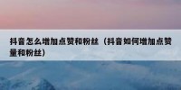 抖音怎么增加点赞和粉丝（抖音如何增加点赞量和粉丝）