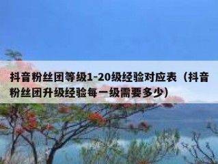 抖音粉丝团等级1-20级经验对应表（抖音粉丝团升级经验每一级需要多少）