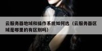 云服务器地域和操作系统如何选（云服务器区域是哪里的有区别吗）