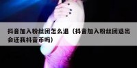 抖音加入粉丝团怎么退（抖音加入粉丝团退出会还我抖音币吗）