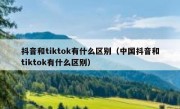 抖音和tiktok有什么区别（中国抖音和tiktok有什么区别）