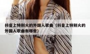 抖音上特别火的外国人歌曲（抖音上特别火的外国人歌曲有哪些）