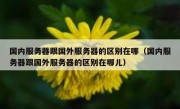 国内服务器跟国外服务器的区别在哪（国内服务器跟国外服务器的区别在哪儿）