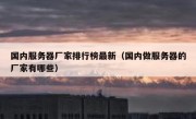 国内服务器厂家排行榜最新（国内做服务器的厂家有哪些）