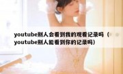 youtube别人会看到我的观看记录吗（youtube别人能看到你的记录吗）
