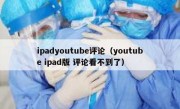ipadyoutube评论（youtube ipad版 评论看不到了）