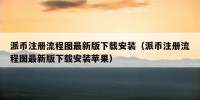派币注册流程图最新版下载安装（派币注册流程图最新版下载安装苹果）
