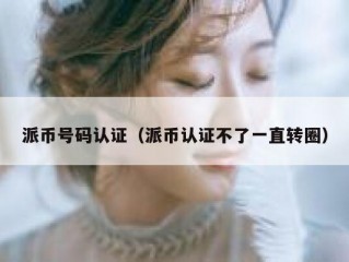 派币号码认证（派币认证不了一直转圈）