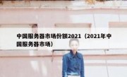 中国服务器市场份额2021（2021年中国服务器市场）