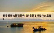 抖音赞评论算获赞吗（抖音赞了评论什么意思）