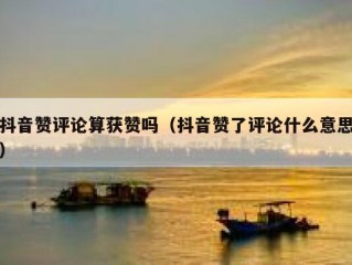 抖音赞评论算获赞吗（抖音赞了评论什么意思）