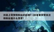 抖音上获赞和粉丝的区别?（抖音里获赞关注和粉丝是什么意思）