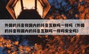 外国的抖音和国内的抖音互联吗一样吗（外国的抖音和国内的抖音互联吗一样吗安全吗）