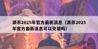 派币2025年官方最新消息（派币2025年官方最新消息可以交易吗）