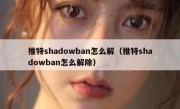 推特shadowban怎么解（推特shadowban怎么解除）