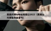 美国代理ip地址和端口2023（美国ip代理服务器查询）