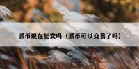 派币现在能卖吗（派币可以交易了吗）