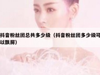抖音粉丝团总共多少级（抖音粉丝团多少级可以飘屏）