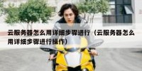 云服务器怎么用详细步骤进行（云服务器怎么用详细步骤进行操作）