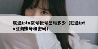 联通iptv拨号帐号密码多少（联通iptv业务账号和密码）