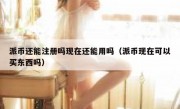 派币还能注册吗现在还能用吗（派币现在可以买东西吗）