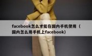 facebook怎么才能在国内手机使用（国内怎么用手机上facebook）