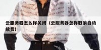 云服务器怎么样关闭（云服务器怎样取消自动续费）