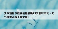 天气预报下载安装最准确15天准时天气（天气预报正版下载安装）