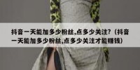 抖音一天能加多少粉丝,点多少关注?（抖音一天能加多少粉丝,点多少关注才能赚钱）