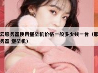 云服务器使用堡垒机价格一般多少钱一台（服务器 堡垒机）