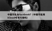 中国不能用facebook?（中国不能用iCloud专用代理吗）